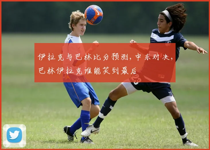 伊拉克与巴林比分预测,中东对决,巴林伊拉克谁能笑到最后