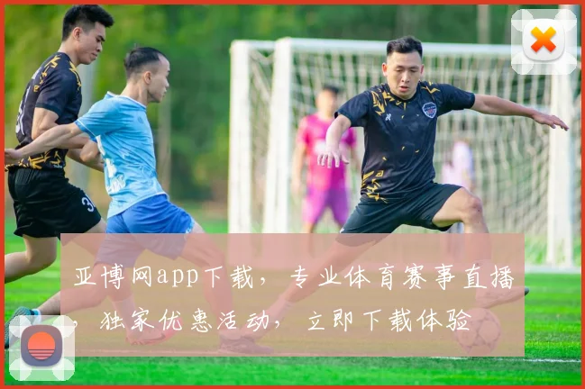 亚博网app下载，专业体育赛事直播，独家优惠活动，立即下载体验