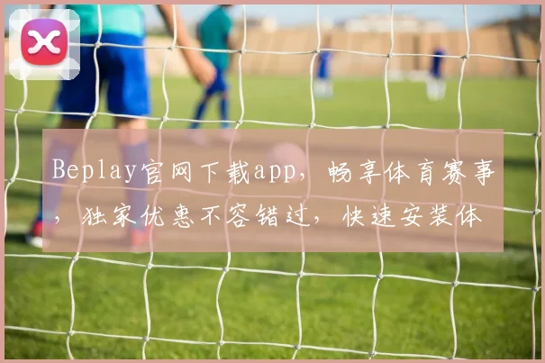 Beplay官网下载app，畅享体育赛事，独家优惠不容错过，快速安装体验